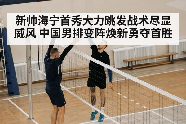 新帅海宁首秀大力跳发战术尽显威风 中国男排变阵焕新勇夺首胜