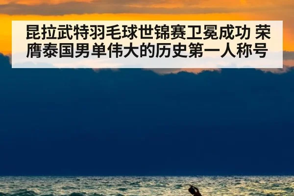 昆拉武特羽毛球世锦赛卫冕成功 荣膺泰国男单伟大的历史第一人称号
